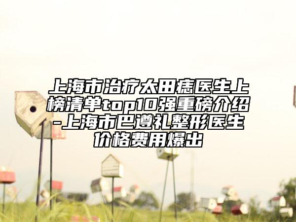 上海市治療太田痣醫(yī)生上榜清單top10強(qiáng)重磅介紹-上海市巴遵禮整形醫(yī)生價(jià)格費(fèi)用爆出
