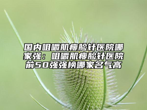 國內(nèi)咀嚼肌瘦臉針醫(yī)院哪家強：咀嚼肌瘦臉針醫(yī)院前50強強榜哪家名氣高