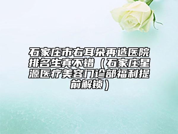 石家莊市右耳朵再造醫(yī)院排名生真不錯(cuò)（石家莊星源醫(yī)療美容門診部福利提前解鎖）