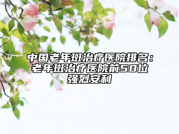中國(guó)老年斑治療醫(yī)院排名：老年斑治療醫(yī)院前50位強(qiáng)烈安利