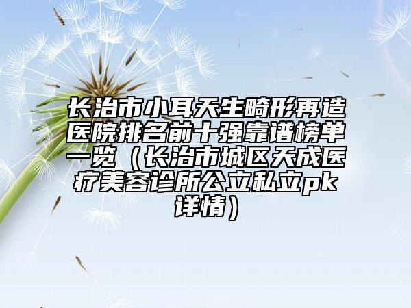 長(zhǎng)治市小耳天生畸形再造醫(yī)院排名前十強(qiáng)靠譜榜單一覽（長(zhǎng)治市城區(qū)天成醫(yī)療美容診所公立私立pk詳情）