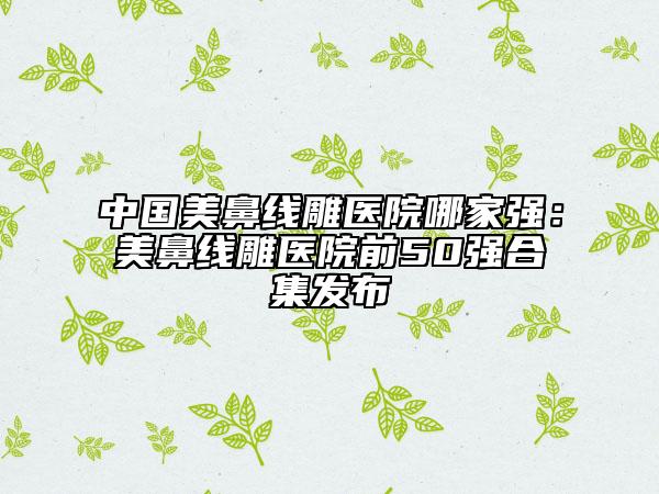 中國美鼻線雕醫(yī)院哪家強：美鼻線雕醫(yī)院前50強合集發(fā)布