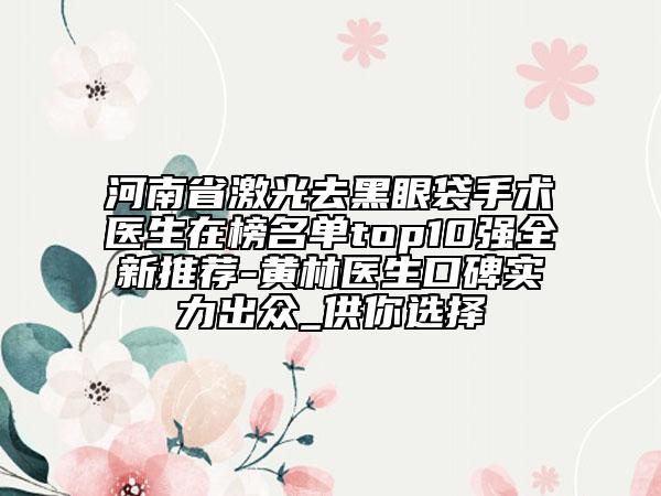 河南省激光去黑眼袋手術醫(yī)生在榜名單top10強全新推薦-黃林醫(yī)生口碑實力出眾_供你選擇