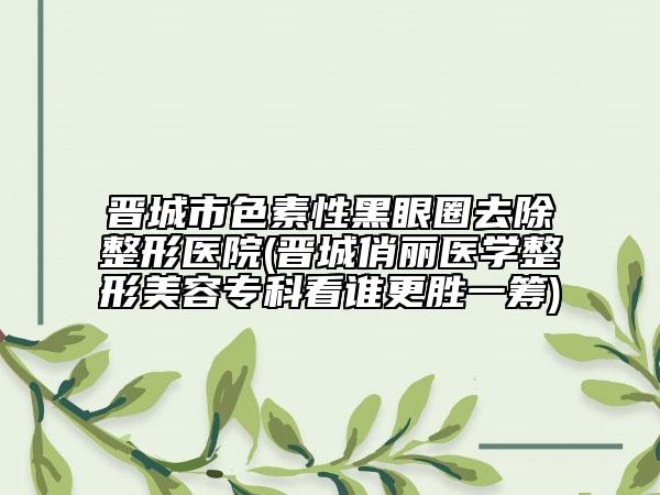 晉城市色素性黑眼圈去除整形醫(yī)院(晉城俏麗醫(yī)學整形美容專科看誰更勝一籌)