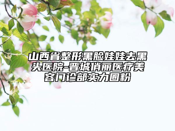 山西省整形黑臉娃娃去黑頭醫(yī)院-晉城俏麗醫(yī)療美容門(mén)診部實(shí)力圈粉