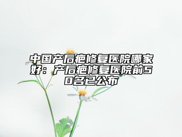 中國(guó)產(chǎn)后疤修復(fù)醫(yī)院哪家好：產(chǎn)后疤修復(fù)醫(yī)院前50名已公布