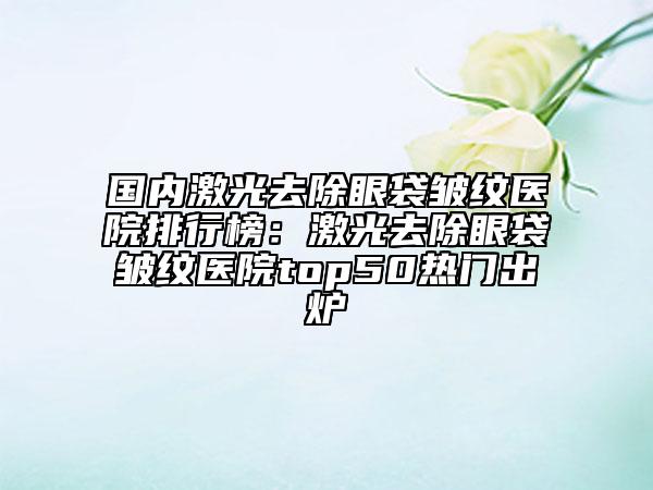 國(guó)內(nèi)激光去除眼袋皺紋醫(yī)院排行榜：激光去除眼袋皺紋醫(yī)院top50熱門(mén)出爐