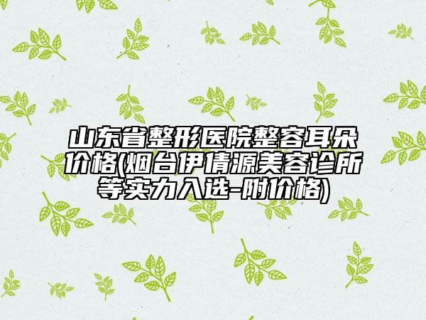 山東省整形醫(yī)院整容耳朵價(jià)格(煙臺(tái)伊倩源美容診所等實(shí)力入選-附價(jià)格)