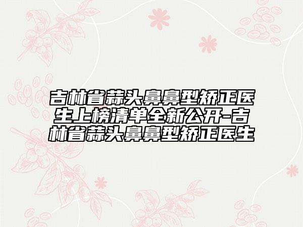 吉林省蒜頭鼻鼻型矯正醫(yī)生上榜清單全新公開-吉林省蒜頭鼻鼻型矯正醫(yī)生