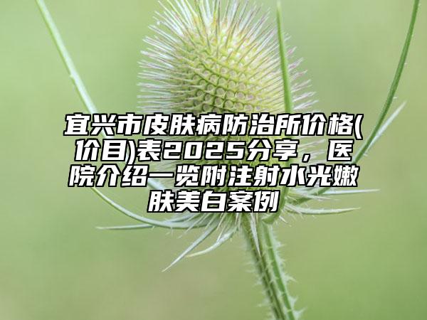 宜興市皮膚病防治所價(jià)格(價(jià)目)表2025分享，醫(yī)院介紹一覽附注射水光嫩膚美白案例