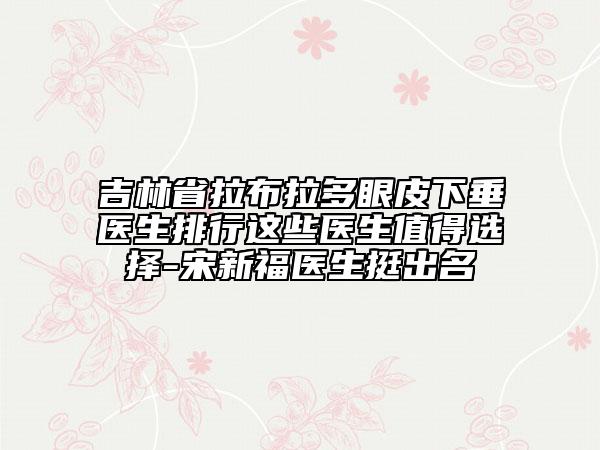 吉林省拉布拉多眼皮下垂醫(yī)生排行這些醫(yī)生值得選擇-宋新福醫(yī)生挺出名