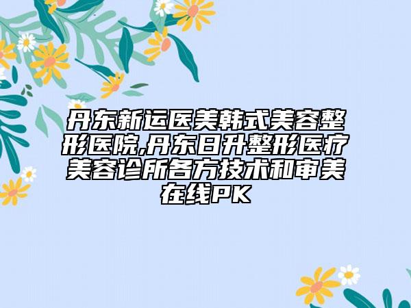 丹東新運(yùn)醫(yī)美韓式美容整形醫(yī)院,丹東日升整形醫(yī)療美容診所各方技術(shù)和審美在線PK