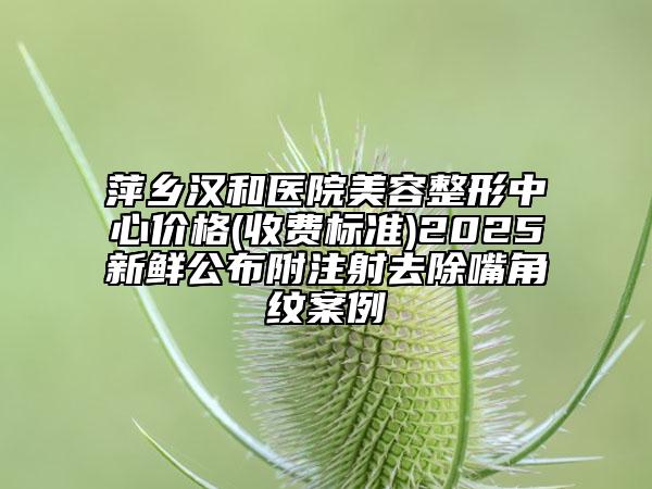 萍鄉(xiāng)漢和醫(yī)院美容整形中心價(jià)格(收費(fèi)標(biāo)準(zhǔn))2025新鮮公布附注射去除嘴角紋案例