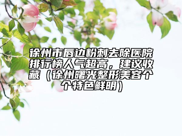 徐州市唇邊粉刺去除醫(yī)院排行榜人氣超高，建議收藏（徐州曙光整形美容個個特色鮮明）