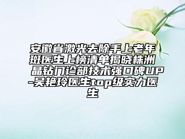 安徽省激光去除手上老年斑醫(yī)生上榜清單揭曉株洲晶鉆門診部技術(shù)強(qiáng)口碑UP-吳艷玲醫(yī)生top級實力醫(yī)生