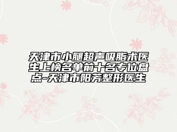 天津市小腿超聲吸脂術(shù)醫(yī)生上榜名單前十名專位盤點-天津市陽芳整形醫(yī)生