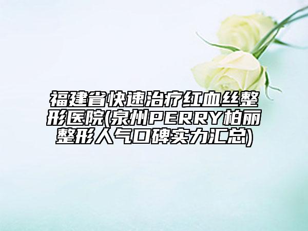 福建省快速治療紅血絲整形醫(yī)院(泉州PERRY柏麗整形人氣口碑實(shí)力匯總)