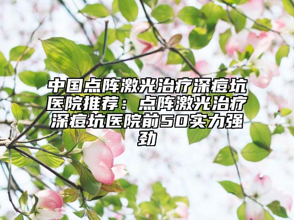 中國(guó)點(diǎn)陣激光治療深痘坑醫(yī)院推薦：點(diǎn)陣激光治療深痘坑醫(yī)院前50實(shí)力強(qiáng)勁