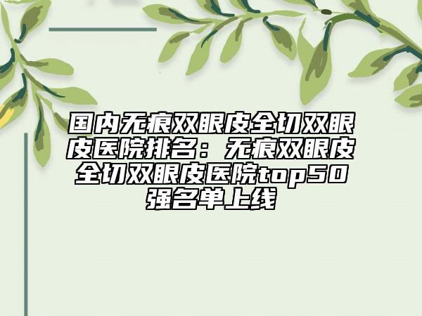 國內(nèi)無痕雙眼皮全切雙眼皮醫(yī)院排名：無痕雙眼皮全切雙眼皮醫(yī)院top50強(qiáng)名單上線