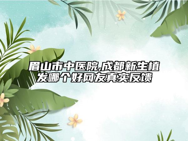 眉山市中醫(yī)院,成都新生植發(fā)哪個好網(wǎng)友真實反饋