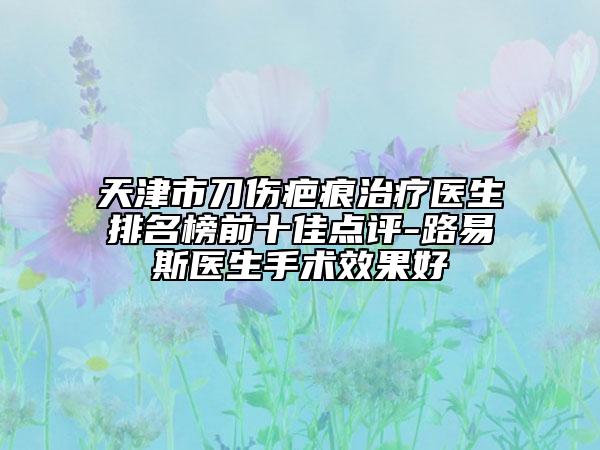 天津市刀傷疤痕治療醫(yī)生排名榜前十佳點(diǎn)評(píng)-路易斯醫(yī)生手術(shù)效果好