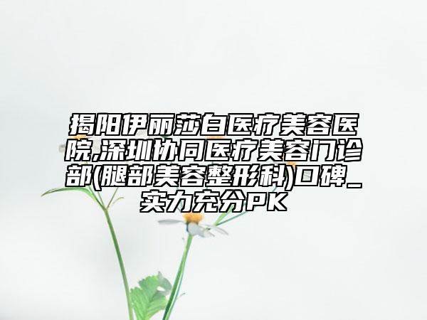 揭陽伊麗莎白醫(yī)療美容醫(yī)院,深圳協(xié)同醫(yī)療美容門診部(腿部美容整形科)口碑_實(shí)力充分PK