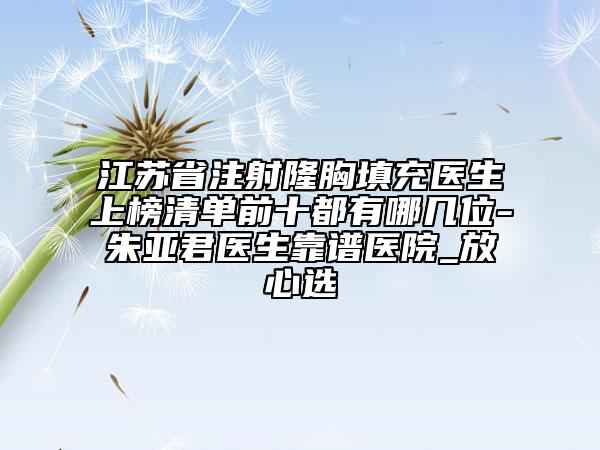 江蘇省注射隆胸填充醫(yī)生上榜清單前十都有哪幾位-朱亞君醫(yī)生靠譜醫(yī)院_放心選