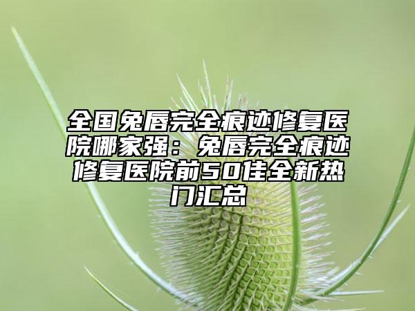全國(guó)兔唇完全痕跡修復(fù)醫(yī)院哪家強(qiáng)：兔唇完全痕跡修復(fù)醫(yī)院前50佳全新熱門(mén)匯總