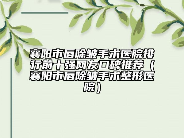 襄陽(yáng)市唇除皺手術(shù)醫(yī)院排行前十強(qiáng)網(wǎng)友口碑推薦（襄陽(yáng)市唇除皺手術(shù)整形醫(yī)院）