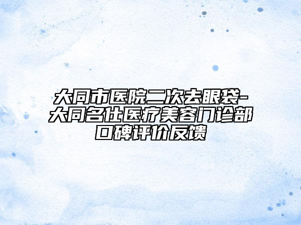 大同市醫(yī)院二次去眼袋-大同名仕醫(yī)療美容門診部口碑評(píng)價(jià)反饋