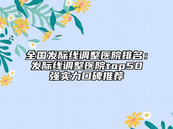 全國(guó)發(fā)際線調(diào)整醫(yī)院排名：發(fā)際線調(diào)整醫(yī)院top50強(qiáng)實(shí)力口碑推薦