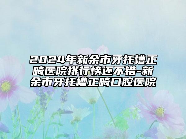 2024年新余市牙托槽正畸醫(yī)院排行榜還不錯(cuò)-新余市牙托槽正畸口腔醫(yī)院