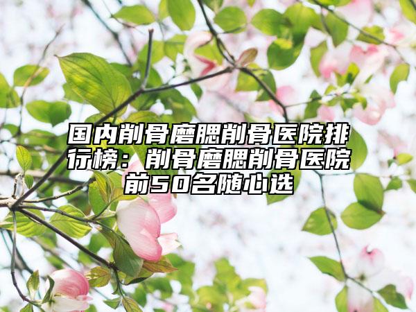國(guó)內(nèi)削骨磨腮削骨醫(yī)院排行榜：削骨磨腮削骨醫(yī)院前50名隨心選