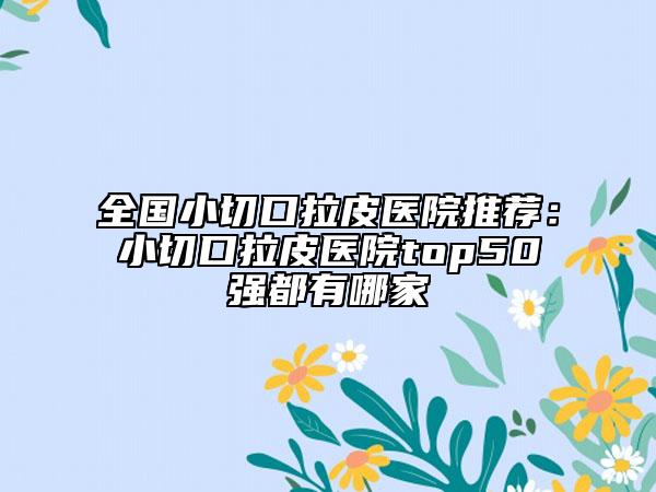 全國小切口拉皮醫(yī)院推薦：小切口拉皮醫(yī)院top50強都有哪家