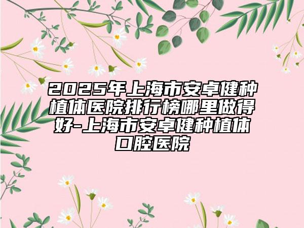 2025年上海市安卓健種植體醫(yī)院排行榜哪里做得好-上海市安卓健種植體口腔醫(yī)院
