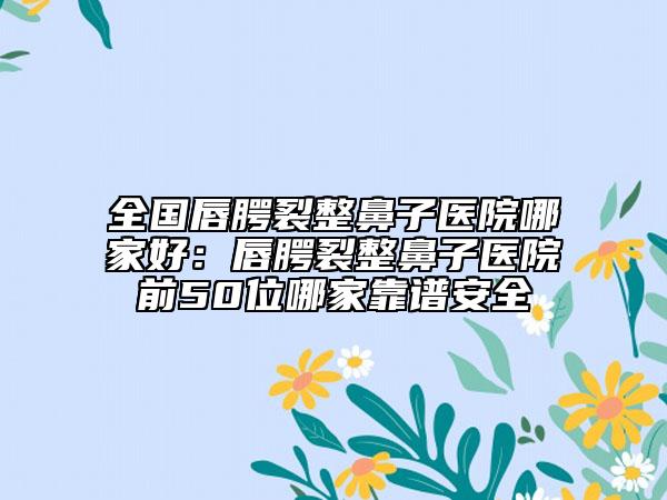 全國(guó)唇腭裂整鼻子醫(yī)院哪家好：唇腭裂整鼻子醫(yī)院前50位哪家靠譜安全