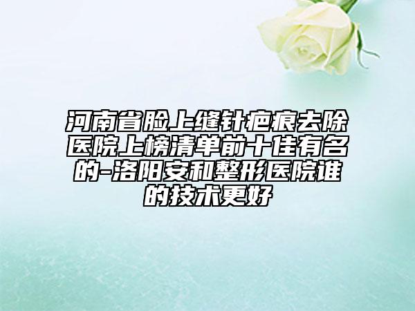 河南省臉上縫針疤痕去除醫(yī)院上榜清單前十佳有名的-洛陽安和整形醫(yī)院誰的技術(shù)更好