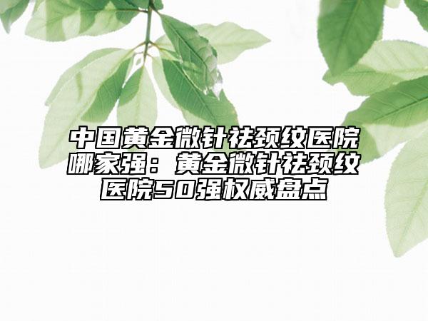 中國黃金微針祛頸紋醫(yī)院哪家強：黃金微針祛頸紋醫(yī)院50強權(quán)威盤點