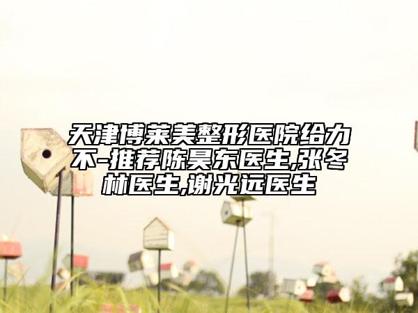 天津博萊美整形醫(yī)院給力不-推薦陳昊東醫(yī)生,張冬林醫(yī)生,謝光遠醫(yī)生