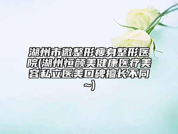 湖州市微整形瘦身整形醫(yī)院(湖州恒顏美健康醫(yī)療美容私立醫(yī)美口碑擅長(zhǎng)不同~)