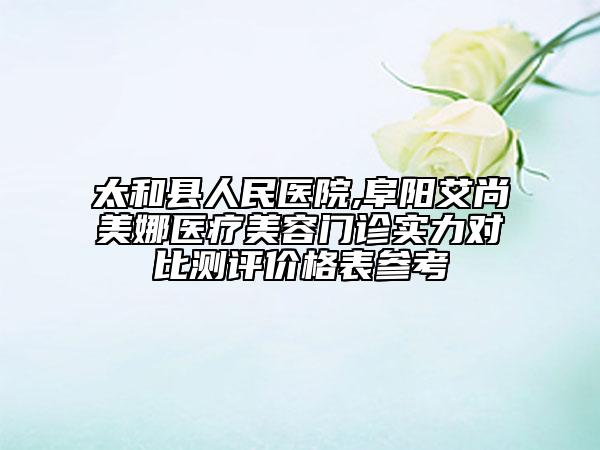 太和縣人民醫(yī)院,阜陽艾尚美娜醫(yī)療美容門診實(shí)力對(duì)比測(cè)評(píng)價(jià)格表參考