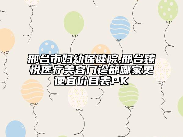 邢臺(tái)市婦幼保健院,邢臺(tái)臻悅醫(yī)療美容門診部哪家更便宜價(jià)目表PK