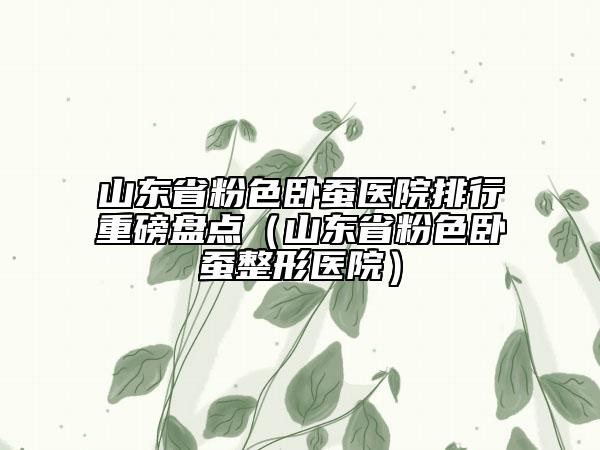 山東省粉色臥蠶醫(yī)院排行重磅盤點(diǎn)（山東省粉色臥蠶整形醫(yī)院）