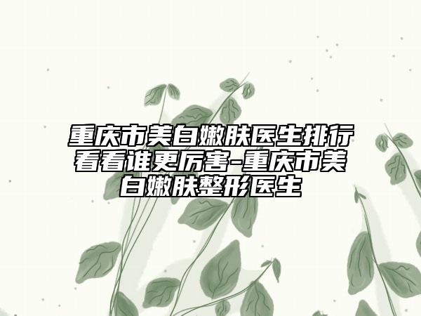重慶市美白嫩膚醫(yī)生排行看看誰更厲害-重慶市美白嫩膚整形醫(yī)生