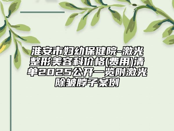 淮安市婦幼保健院-激光整形美容科價格(費用)清單2025公開一覽附激光除皺脖子案例