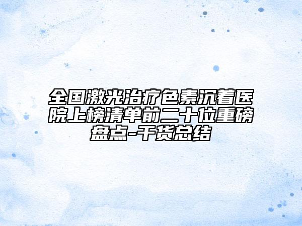 全國激光治療色素沉著醫(yī)院上榜清單前二十位重磅盤點(diǎn)-干貨總結(jié)