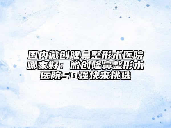 國內(nèi)微創(chuàng)隆鼻整形術(shù)醫(yī)院哪家好：微創(chuàng)隆鼻整形術(shù)醫(yī)院50強(qiáng)快來挑選