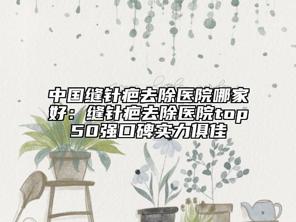 中國縫針疤去除醫(yī)院哪家好：縫針疤去除醫(yī)院top50強口碑實力俱佳