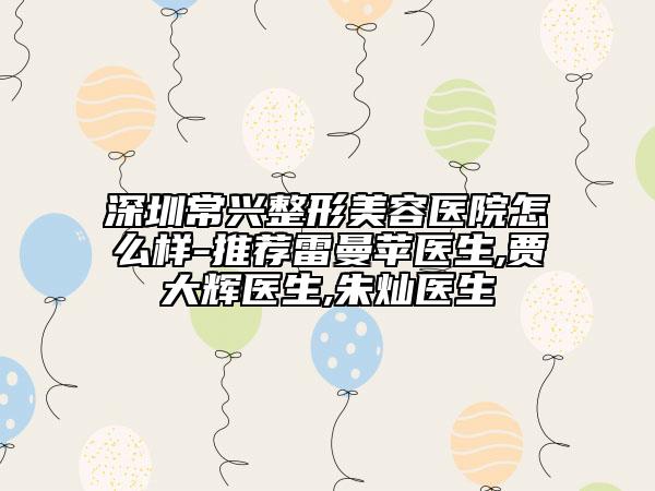 深圳常興整形美容醫(yī)院怎么樣-推薦雷曼蘋醫(yī)生,賈大輝醫(yī)生,朱燦醫(yī)生