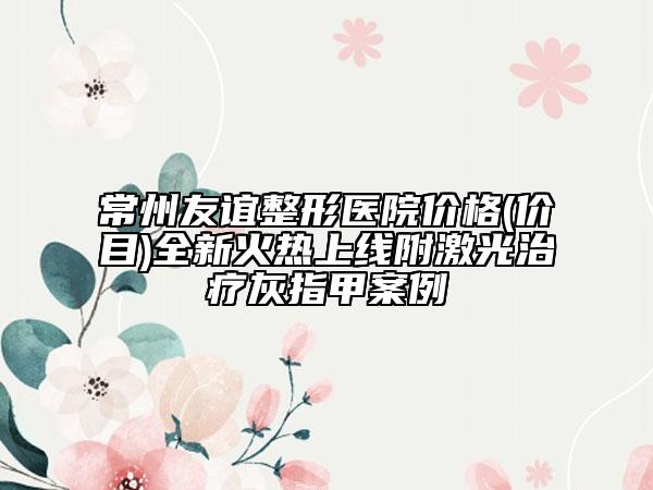 常州友誼整形醫(yī)院價(jià)格(價(jià)目)全新火熱上線附激光治療灰指甲案例